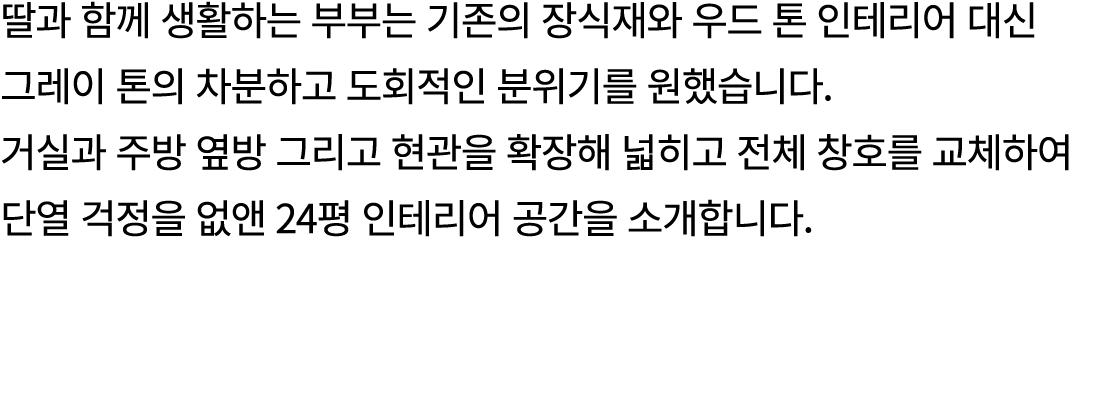 딸과 함께 생활하는 부부는 기존의 장식재와 우드 톤 인테리어 대신 그레이 톤의 차분하고 도회적인 분위기를 원했습니다. 거실과 주방 옆방 그리고 현관을 확장해 넓히고 전체 창호를 교체하여 단열 걱정을 없앤 24평...