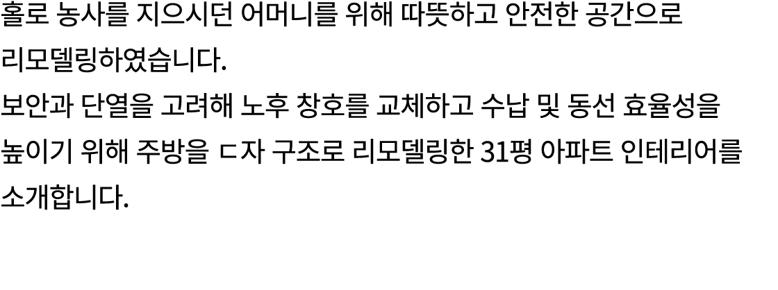 홀로 농사를 지으시던 어머니를 위해 따뜻하고 안전한 공간으로 리모델링하였습니다. 보안과 단열을 고려해 노후 창호를 교체하고 수납 및 동선 효율성을 높이기 위해 주방을 ㄷ자 구조로 리모델링한 31평 아파트 인테리...