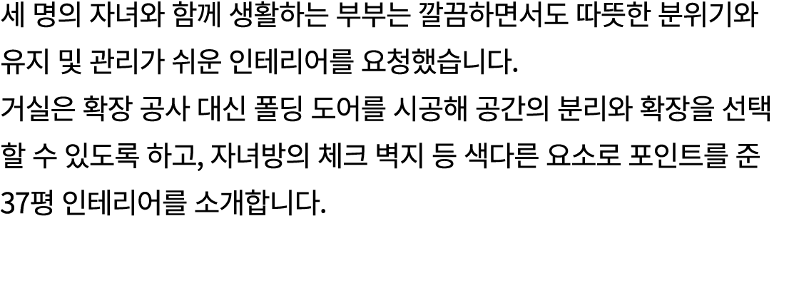 세 명의 자녀와 함께 생활하는 부부는 깔끔하면서도 따뜻한 분위기와 유지 및 관리가 쉬운 인테리어를 요청했습니다. 거실은 확장 공사 대신 폴딩 도어를 시공해 공간의 분리와 확장을 선택 할 수 있도록 하고, 자녀방...