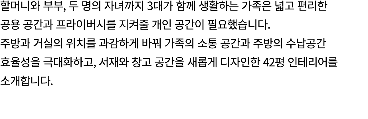 할머니와 부부, 두 명의 자녀까지 3대가 함께 생활하는 가족은 넓고 편리한 공용 공간과 프라이버시를 지켜줄 개인 공간이 필요했습니다. 주방과 거실의 위치를 과감하게 바꿔 가족의 소통 공간과 주방의 수납공간 효율...
