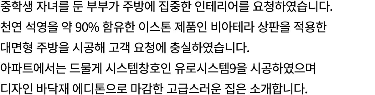 중학생 자녀를 둔 부부가 주방에 집중한 인테리어를 요청하였습니다. 천연 석영을 약 90% 함유한 이스톤 제품인 비아테라 상판을 적용한 대면형 주방을 시공해 고객 요청에 충실하였습니다. 아파트에서는 드물게 시스템...