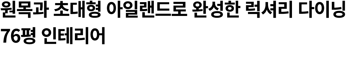 원목과 초대형 아일랜드로 완성한 럭셔리 다이닝 76평 인테리어