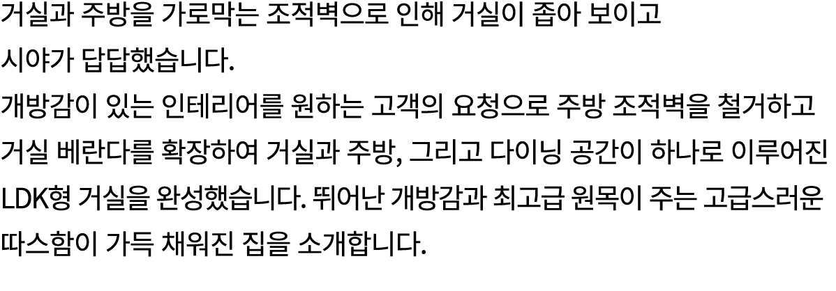 거실과 주방을 가로막는 조적벽으로 인해 거실이 좁아 보이고 시야가 답답했습니다. 개방감이 있는 인테리어를 원하는 고객의 요청으로 주방 조적벽을 철거하고 거실 베란다를 확장하여 거실과 주방, 그리고 다이닝 공간이...