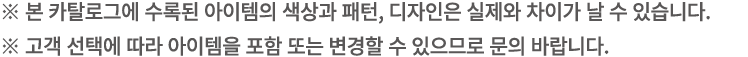 ※ 본 카탈로그에 수록된 아이템의 색상과 패턴, 디자인은 실제와 차이가 날 수 있습니다. ※ 고객 선택에 따라 아이템을 포함 또는 변경할 수 있으므로 문의 바랍니다.
