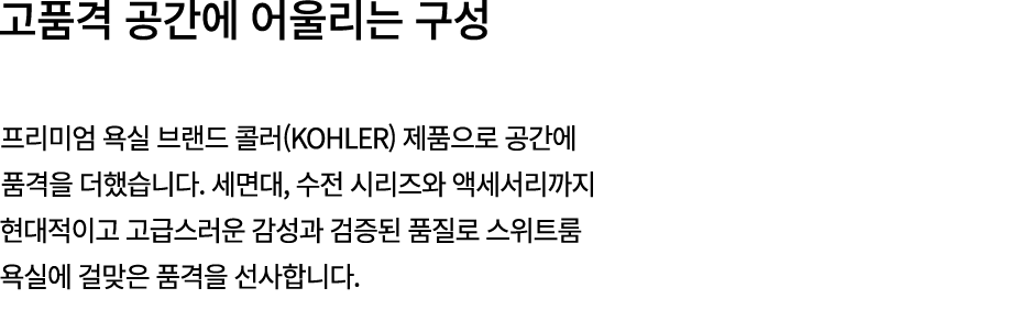 고품격 공간에 어울리는 구성 프리미엄 욕실 브랜드 콜러(KOHLER) 제품으로 공간에 품격을 더했습니다. 세면대, 수전 시리즈와 액세서리까지 현대적이고 고급스러운 감성과 검증된 품질로 스위트룸 욕실에 걸맞은 품...