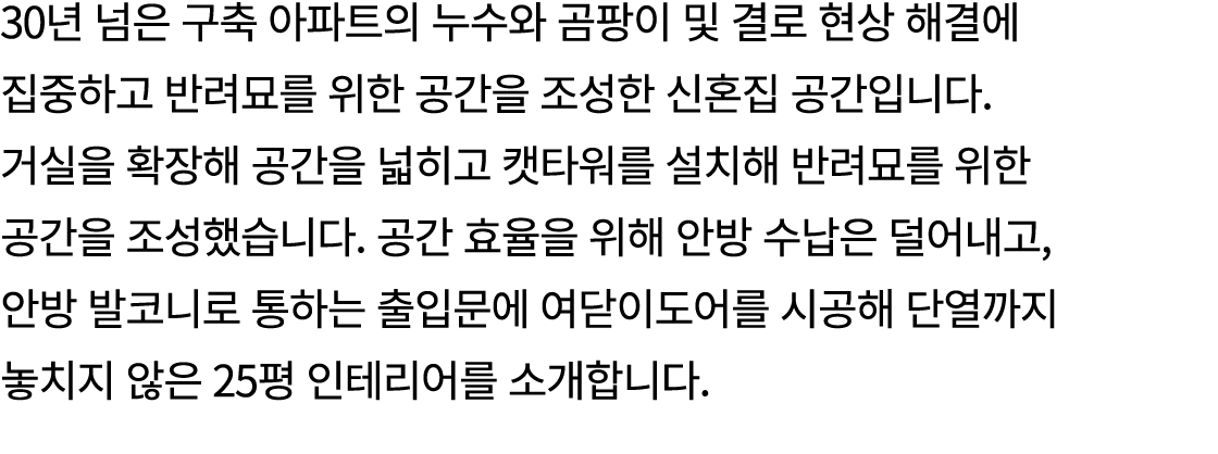 30년 넘은 구축 아파트의 누수와 곰팡이 및 결로 현상 해결에 집중하고 반려묘를 위한 공간을 조성한 신혼집 공간입니다. 거실을 확장해 공간을 넓히고 캣타워를 설치해 반려묘를 위한 공간을 조성했습니다. 공간 효율...