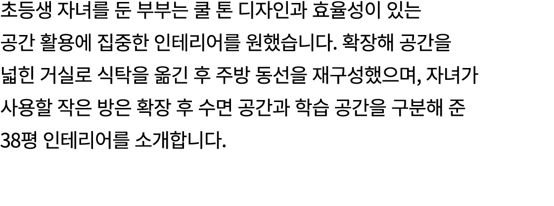 초등생 자녀를 둔 부부는 쿨 톤 디자인과 효율성이 있는 공간 활용에 집중한 인테리어를 원했습니다. 확장해 공간을 넓힌 거실로 식탁을 옮긴 후 주방 동선을 재구성했으며, 자녀가 사용할 작은 방은 확장 후 수면 공...