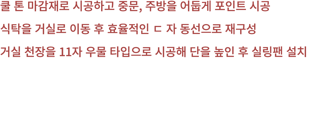 쿨 톤 마감재로 시공하고 중문, 주방을 어둡게 포인트 시공 식탁을 거실로 이동 후 효율적인 ㄷ 자 동선으로 재구성 거실 천장을 11자 우물 타입으로 시공해 단을 높인 후 실링팬 설치 