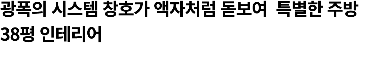 광폭의 시스템 창호가 액자처럼 돋보여 특별한 주방 38평 인테리어 