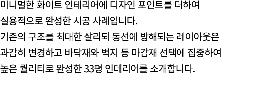 미니멀한 화이트 인테리어에 디자인 포인트를 더하여 실용적으로 완성한 시공 사례입니다. 기존의 구조를 최대한 살리되 동선에 방해되는 레이아웃은 과감히 변경하고 바닥재와 벽지 등 마감재 선택에 집중하여 높은 퀄리티...