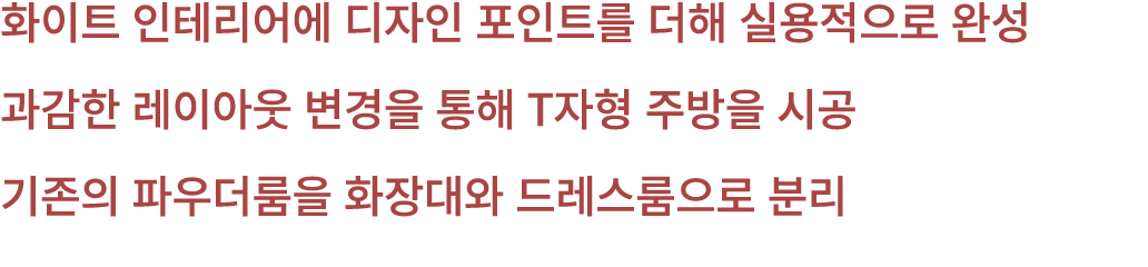 화이트 인테리어에 디자인 포인트를 더해 실용적으로 완성 과감한 레이아웃 변경을 통해 T자형 주방을 시공 기존의 파우더룸을 화장대와 드레스룸으로 분리 