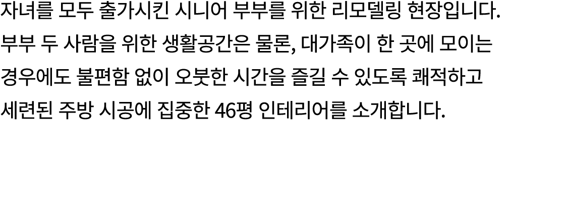 자녀를 모두 출가시킨 시니어 부부를 위한 리모델링 현장입니다. 부부 두 사람을 위한 생활공간은 물론, 대가족이 한 곳에 모이는 경우에도 불편함 없이 오붓한 시간을 즐길 수 있도록 쾌적하고 세련된 주방 시공에 집...