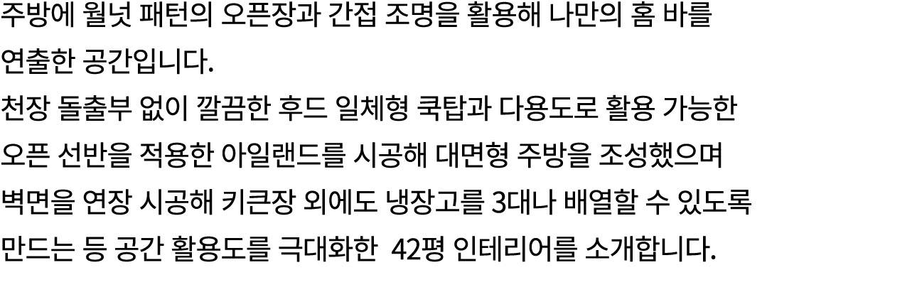 주방에 월넛 패턴의 오픈장과 간접 조명을 활용해 나만의 홈 바를 연출한 공간입니다. 천장 돌출부 없이 깔끔한 후드 일체형 쿡탑과 다용도로 활용 가능한 오픈 선반을 적용한 아일랜드를 시공해 대면형 주방을 조성했으...