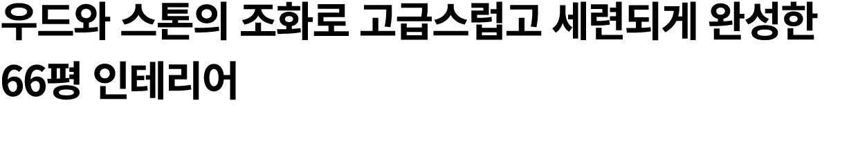 우드와 스톤의 조화로 고급스럽고 세련되게 완성한 66평 인테리어 