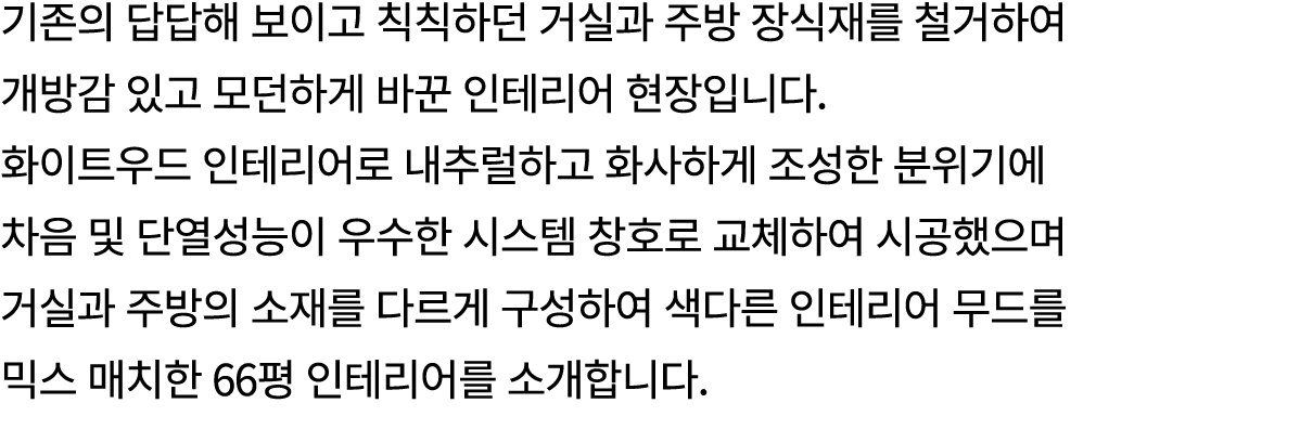 기존의 답답해 보이고 칙칙하던 거실과 주방 장식재를 철거하여 개방감 있고 모던하게 바꾼 인테리어 현장입니다. 화이트우드 인테리어로 내추럴하고 화사하게 조성한 분위기에 차음 및 단열성능이 우수한 시스템 창호로 교...