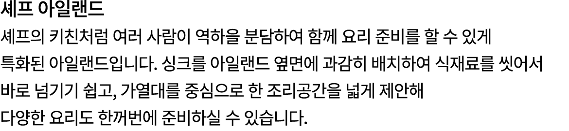 셰프 아일랜드 셰프의 키친처럼 여러 사람이 역하을 분담하여 함께 요리 준비를 할 수 있게 특화된 아일랜드입니다. 싱크를 아일랜드 옆면에 과감히 배치하여 식재료를 씻어서 바로 넘기기 쉽고, 가열대를 중심으로 한 ...