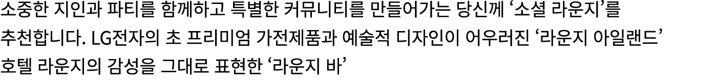 소중한 지인과 파티를 함께하고 특별한 커뮤니티를 만들어가는 당신께 ‘소셜 라운지’를 추천합니다. LG전자의 초 프리미엄 가전제품과 예술적 디자인이 어우러진 ‘라운지 아일랜드’ 호텔 라운지의 감성을 그대로 표현한...