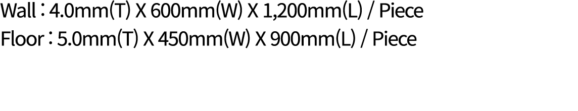 Wall : 4.0mm(T) X 600mm(W) X 1,200mm(L) / Piece Floor : 5.0mm(T) X 450mm(W) X 900mm(L) / Piece