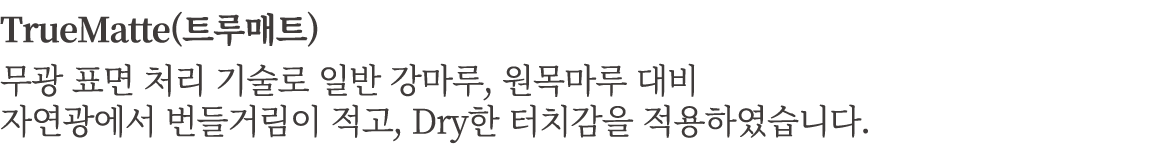 TrueMatte(트루매트) 무광 표면 처리 기술로 일반 강마루, 원목마루 대비 자연광에서 번들거림이 적고, Dry한 터치감을 적용하였습니다.