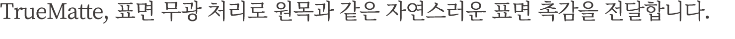 TrueMatte, 표면 무광 처리로 원목과 같은 자연스러운 표면 촉감을 전달합니다.