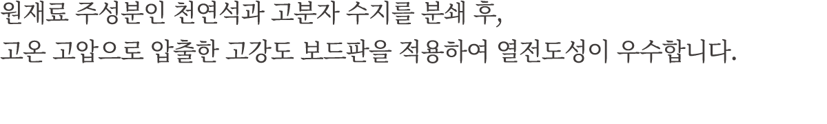 원재료 주성분인 천연석과 고분자 수지를 분쇄 후, 고온 고압으로 압출한 고강도 보드판을 적용하여 열전도성이 우수합니다.