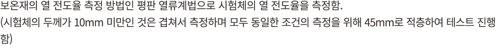 보온재의 열 전도율 측정 방법인 평판 열류계법으로 시험체의 열 전도율을 측정함. (시험체의 두께가 10mm 미만인 것은 겹쳐서 측정하며 모두 동일한 조건의 측정을 위해 45mm로 적층하여 테스트 진행함)