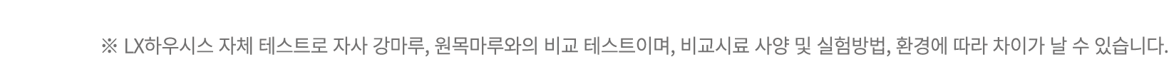 ※ LX하우시스 자체 테스트로 자사 강마루, 원목마루와의 비교 테스트이며, 비교시료 사양 및 실험방법, 환경에 따라 차이가 날 수 있습니다.