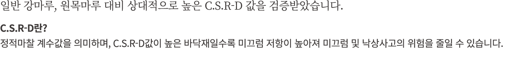 일반 강마루, 원목마루 대비 상대적으로 높은 C.S.R D 값을 검증받았습니다. C.S.R D란? 정적마찰 계수값을 의미하며, C.S.R D값이 높은 바닥재일수록 미끄럼 저항이 높아져 미끄럼 및 낙상사고의 위험...