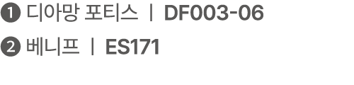 ❶ 디아망 포티스 | DF003 06 ❷ 베니프 | ES171