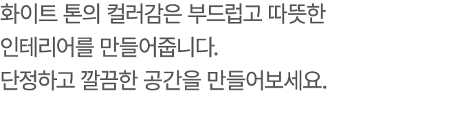 화이트 톤의 컬러감은 부드럽고 따뜻한 인테리어를 만들어줍니다. 단정하고 깔끔한 공간을 만들어보세요.