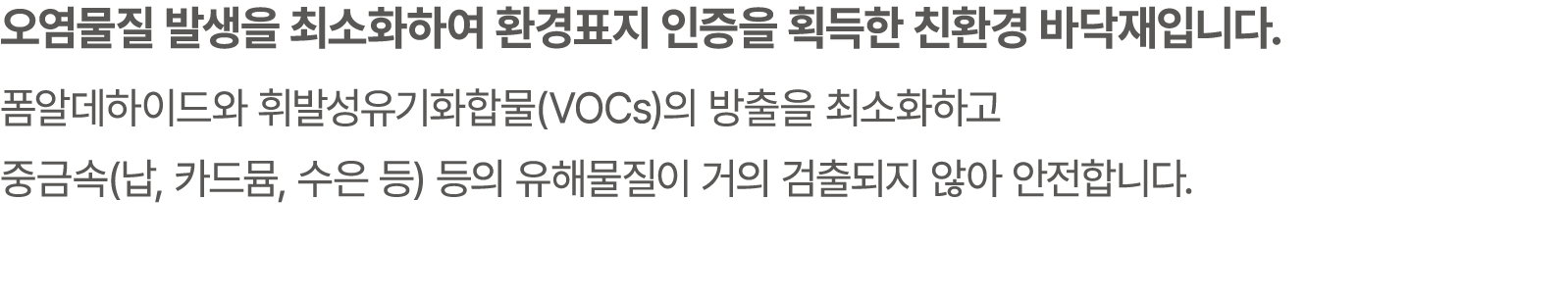 오염물질 발생을 최소화하여 환경표지 인증을 획득한 친환경 바닥재입니다. 폼알데하이드와 휘발성유기화합물(VOCs)의 방출을 최소화하고 중금속(납, 카드뮴, 수은 등) 등의 유해물질이 거의 검출되지 않아 안전합니다.
