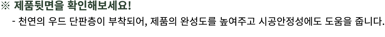 ※ 제품뒷면을 확인해보세요! 천연의 우드 단판층이 부착되어, 제품의 완성도를 높여주고 시공안정성에도 도움을 줍니다.