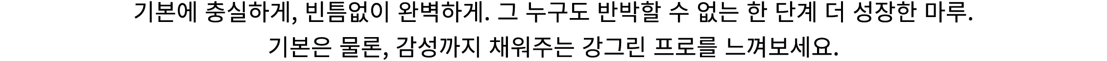 기본에 충실하게, 빈틈없이 완벽하게. 그 누구도 반박할 수 없는 한 단계 더 성장한 마루. 기본은 물론, 감성까지 채워주는 강그린 프로를 느껴보세요.