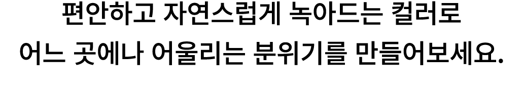 편안하고 자연스럽게 녹아드는 컬러로 어느 곳에나 어울리는 분위기를 만들어보세요. 