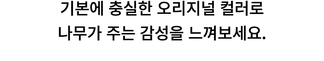 기본에 충실한 오리지널 컬러로 나무가 주는 감성을 느껴보세요. 