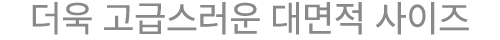 더욱 고급스러운 대면적 사이즈