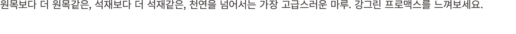 원목보다 더 원목같은, 석재보다 더 석재같은, 천연을 넘어서는 가장 고급스러운 마루. 강그린 프로맥스를 느껴보세요.