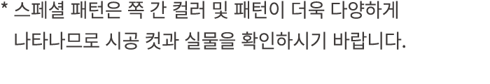 * 스페셜 패턴은 쪽 간 컬러 및 패턴이 더욱 다양하게 * 나타나므로 시공 컷과 실물을 확인하시기 바랍니다.