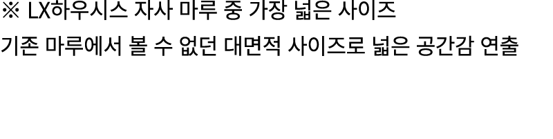 ※ LX하우시스 자사 마루 중 가장 넓은 사이즈 기존 마루에서 볼 수 없던 대면적 사이즈로 넓은 공간감 연출