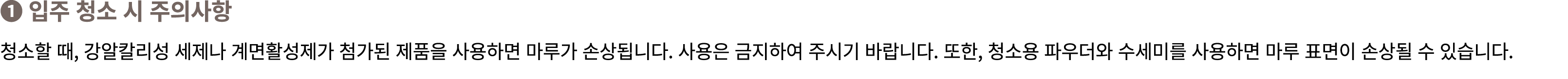 ❶ 입주 청소 시 주의사항 청소할 때, 강알칼리성 세제나 계면활성제가 첨가된 제품을 사용하면 마루가 손상됩니다. 사용은 금지하여 주시기 바랍니다. 또한, 청소용 파우더와 수세미를 사용하면 마루 표면이 손상될 수...