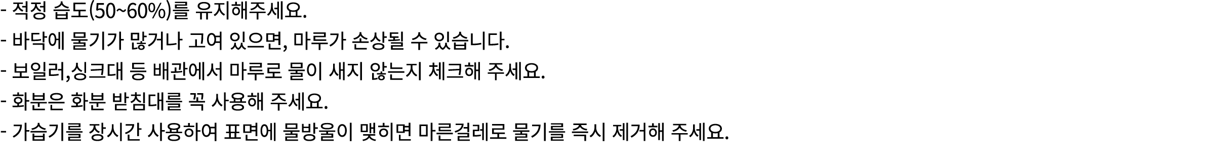  적정 습도(50~60%)를 유지해주세요. 바닥에 물기가 많거나 고여 있으면, 마루가 손상될 수 있습니다. 보일러,싱크대 등 배관에서 마루로 물이 새지 않는지 체크해 주세요. 화분은 화분 받침대를 꼭 사용해 주...