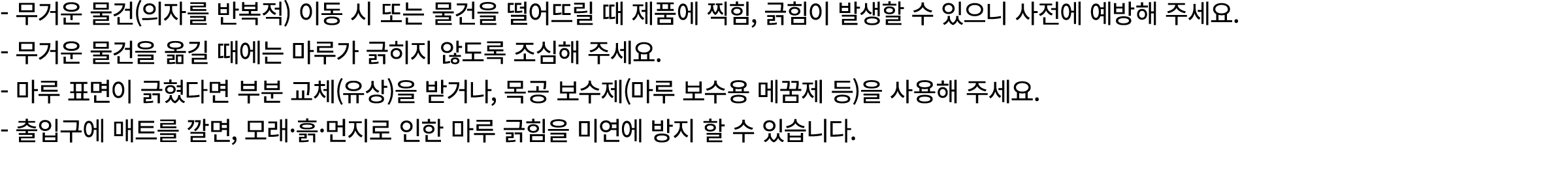  무거운 물건(의자를 반복적) 이동 시 또는 물건을 떨어뜨릴 때 제품에 찍힘, 긁힘이 발생할 수 있으니 사전에 예방해 주세요. 무거운 물건을 옮길 때에는 마루가 긁히지 않도록 조심해 주세요. 마루 표면이 긁혔다...