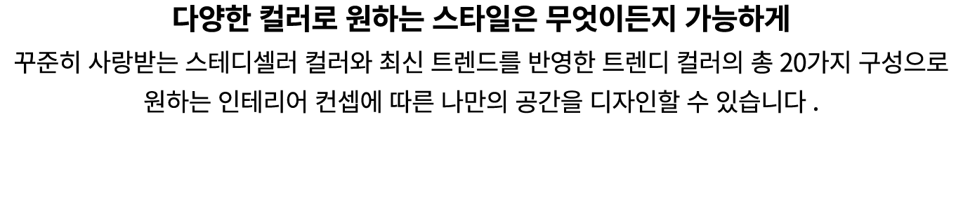 다양한 컬러로 원하는 스타일은 무엇이든지 가능하게 꾸준히 사랑받는 스테디셀러 컬러와 최신 트렌드를 반영한 트렌디 컬러의 총 20가지 구성으로 원하는 인테리어 컨셉에 따른 나만의 공간을 디자인할 수 있습니다 .