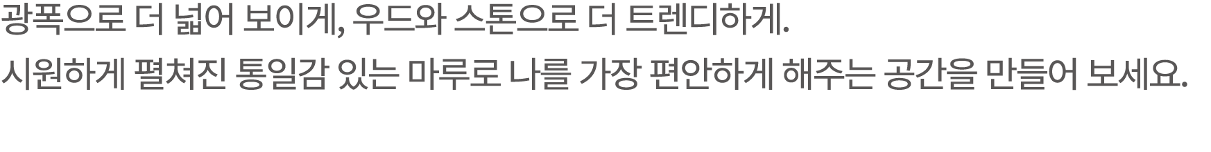 광폭으로 더 넓어 보이게, 우드와 스톤으로 더 트렌디하게. 시원하게 펼쳐진 통일감 있는 마루로 나를 가장 편안하게 해주는 공간을 만들어 보세요.