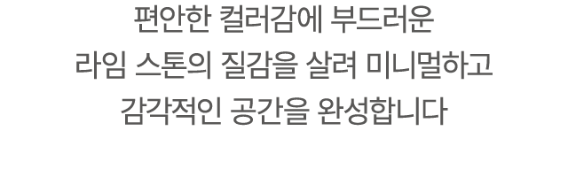 편안한 컬러감에 부드러운 라임 스톤의 질감을 살려 미니멀하고 감각적인 공간을 완성합니다