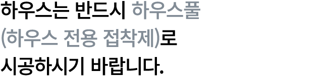 하우스는 반드시 하우스풀 (하우스 전용 접착제)로 시공하시기 바랍니다.