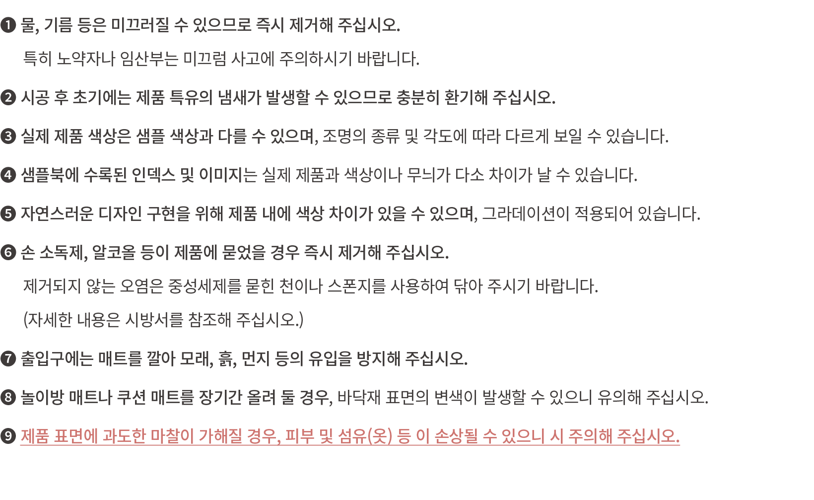 ❶ 물, 기름 등은 미끄러질 수 있으므로 즉시 제거해 주십시오.​ 특히 노약자나 임산부는 미끄럼 사고에 주의하시기 바랍니다.​ ❷ 시공 후 초기에는 제품 특유의 냄새가 발생할 수 있으므로 충분히 환기해 주십시오...