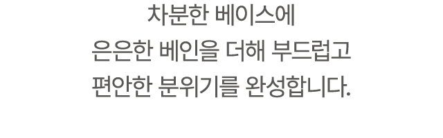 차분한 베이스에 은은한 베인을 더해 부드럽고 편안한 분위기를 완성합니다.