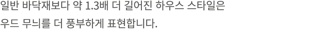 일반 바닥재보다 약 1.3배 더 길어진 하우스 스타일은 우드 무늬를 더 풍부하게 표현합니다.