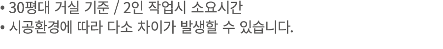 • 30평대 거실 기준 / 2인 작업시 소요시간 • 시공환경에 따라 다소 차이가 발생할 수 있습니다.